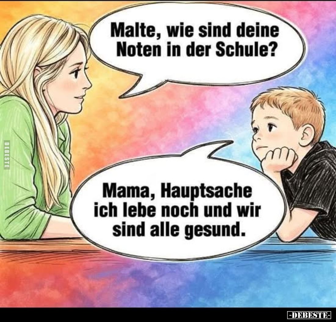 Malte, wie sind deine Noten in der Schule?
Mama, Hauptsache ich lebe noch und wir sind alle gesund.