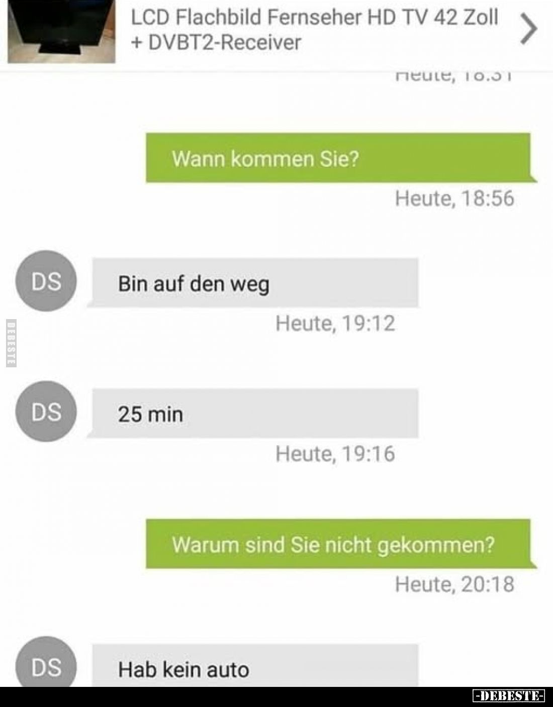 Wann kommen Sie?
-
Bin auf den Weg.
-
25 min.
-
Warum sind Sie nicht gekommen?
-
Hab kein Auto.