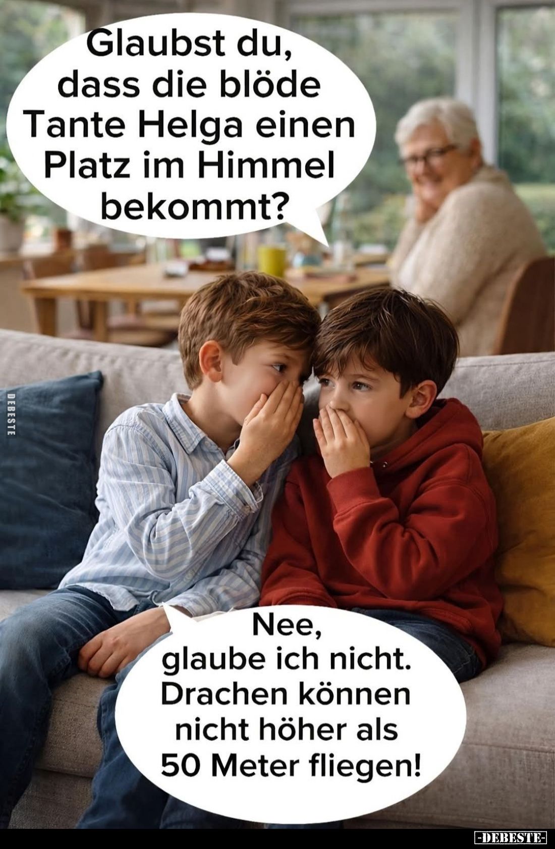 Glaubst du, dass die blöde Tante Helga einen Platz im Himmel bekommt?
Nee, glaube ich nicht. -
Drachen können nicht höher a...