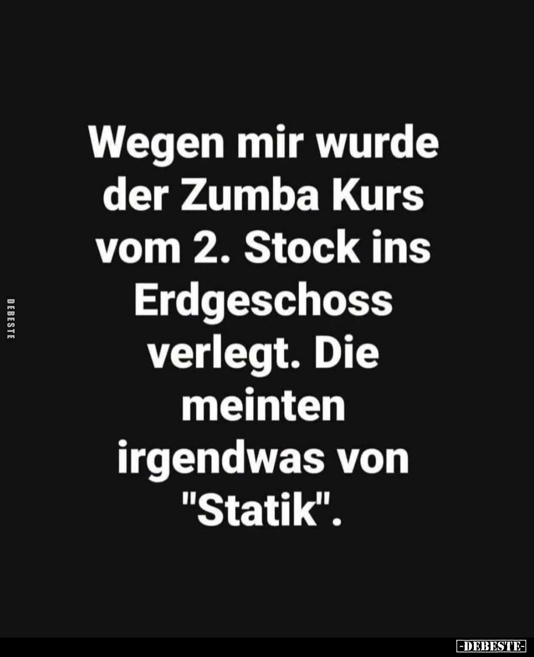 Wegen mir wurde der Zumba Kurs vom 2. Stock ins Erdgeschoss verlegt.
Die meinten irgendwas von "Statik".