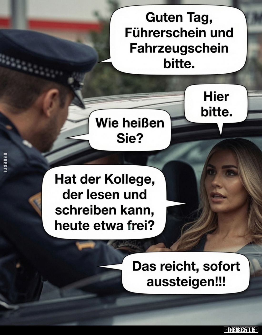 Guten Tag, Führerschein und Fahrzeugschein bitte.
Hier bitte.
Wie heißen Sie?
Hat der Kollege, der lesen und schreiben kan...