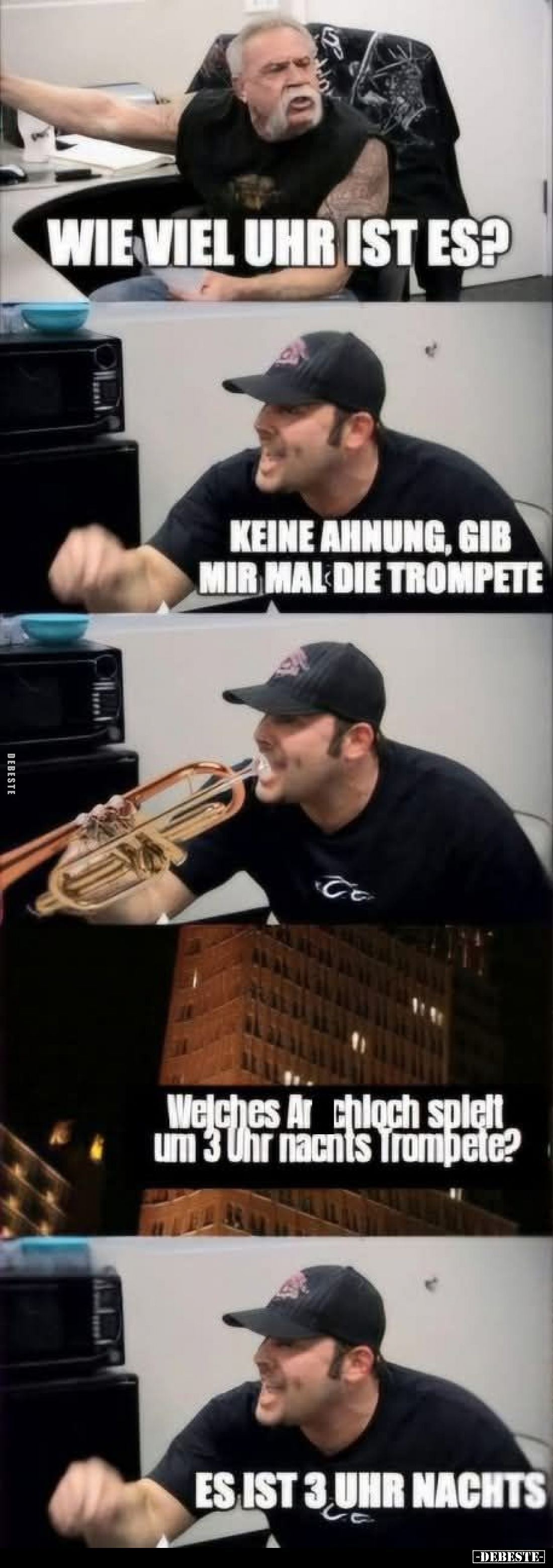 Wie viel Uhr ist es?
Keine Ahnung, gib mir mal die Trompete.
welches Arschloch spielt um 3 Uhr nachts Trompete?
Es ist 3 U...