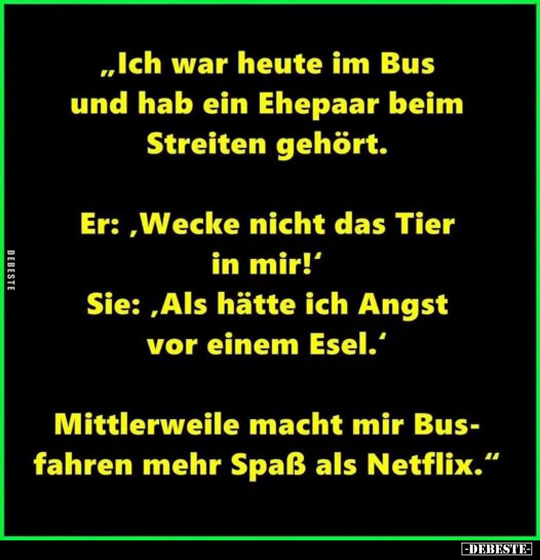 „Ich war heute im Bus und hab ein Ehepaar beim Streiten gehört.
Er:,Wecke nicht das Tier in mir!'
Sie: „Als hätte ich Angst...