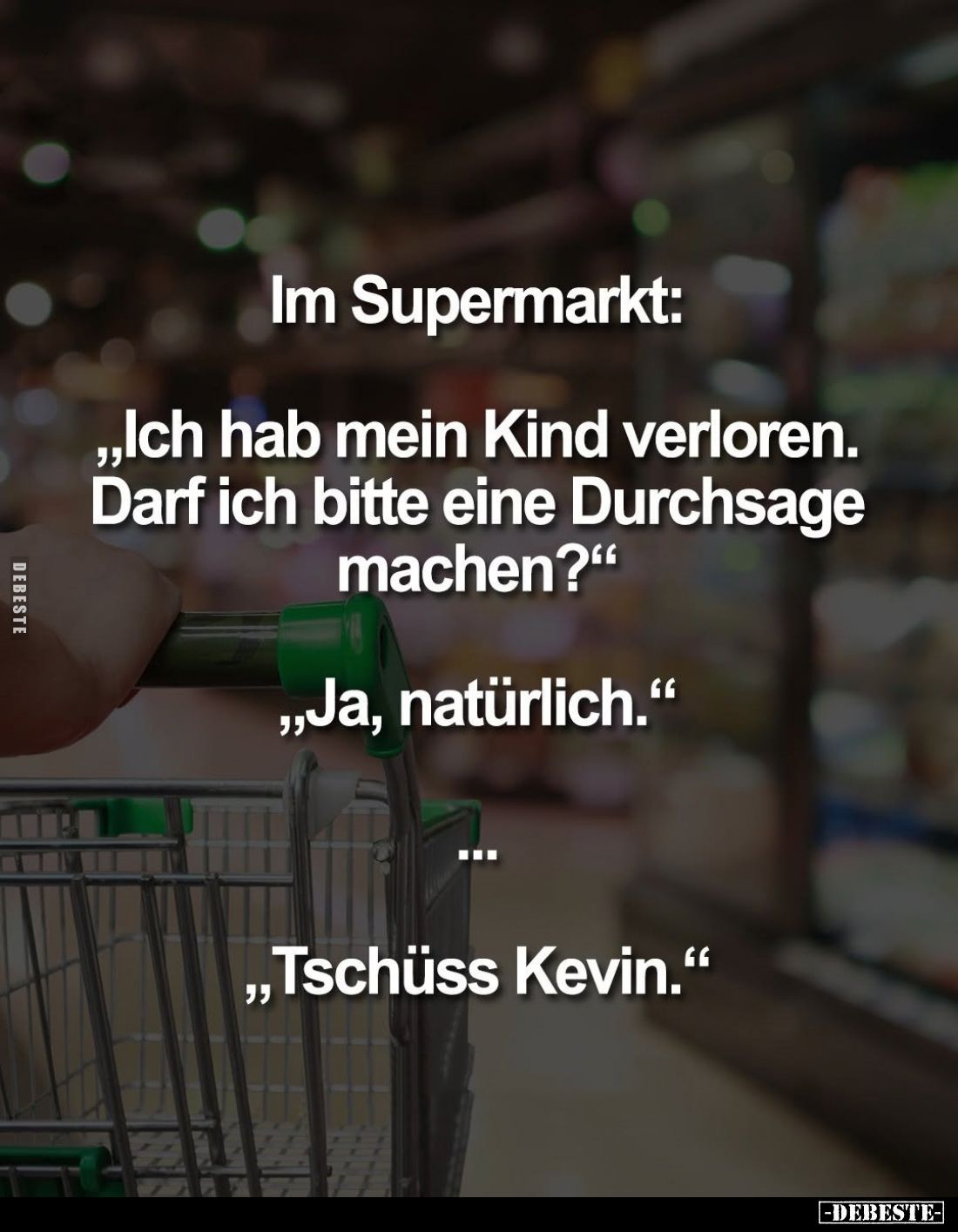 Im Supermarkt:
„Ich hab mein Kind verloren. Darf ich bitte eine Durchsage machen?"
„Ja, natürlich."
„Tschüss Kev...
