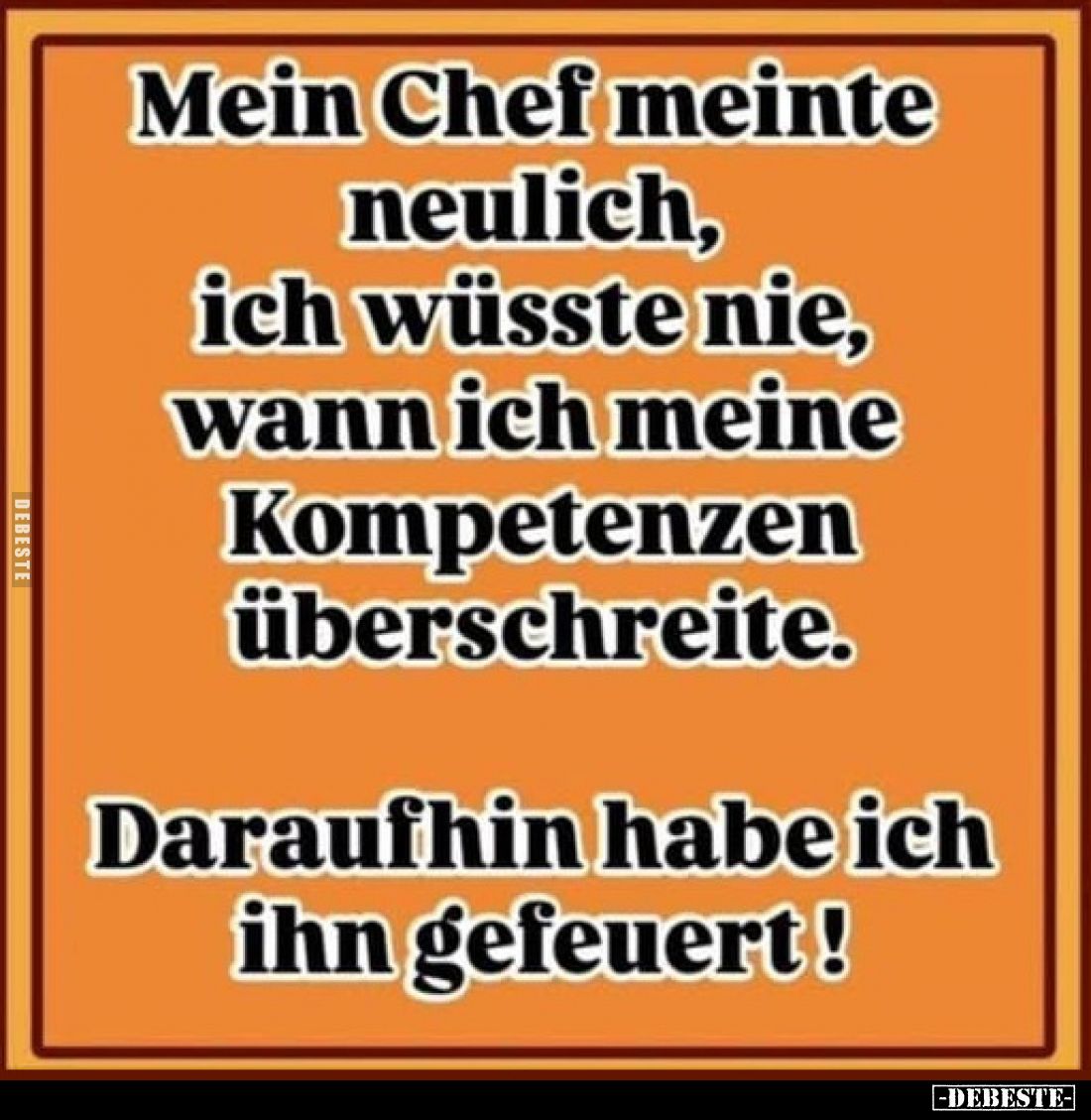 Mein Chef meinte neulich, ich wüsste nie, wann ich meine Kompetenzen überschreite.
Daraufhin habe ich ihn gefeuert!