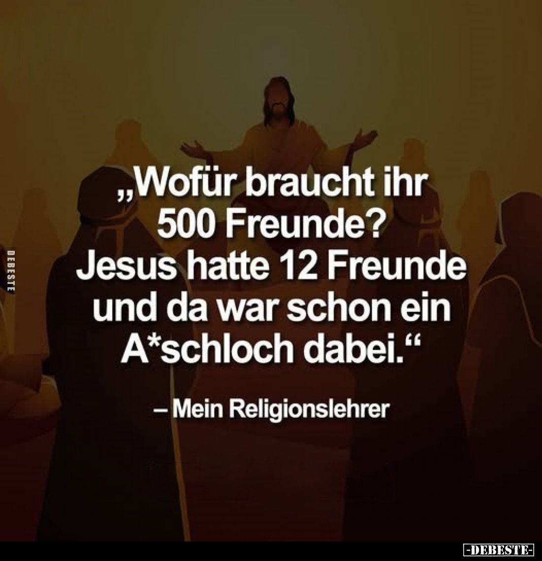 „Wofür braucht ihr 500 Freunde? Jesus hatte 12 Freunde und da war schon ein A*schloch dabei."
- Mein Religionslehrer