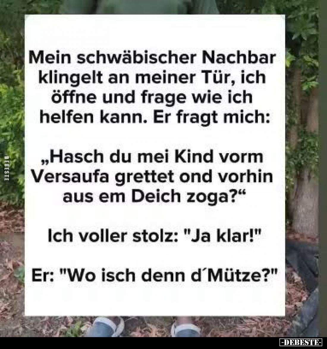Mein schwäbischer Nachbar
klingelt an meiner Tür, ich
öffne und frage wie ich
helfen kann. Er fragt mich:

„Hasch du mei...