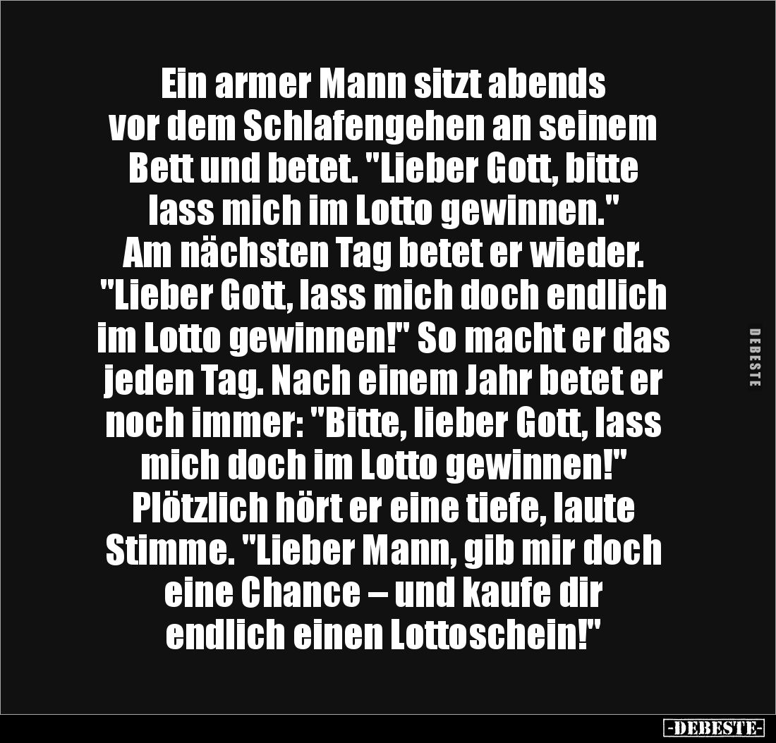 Ein armer Mann sitzt abends 
vor dem Schlafengehen an seinem Bett und betet. "Lieber Gott, bitte 
lass mich im Lotto g...