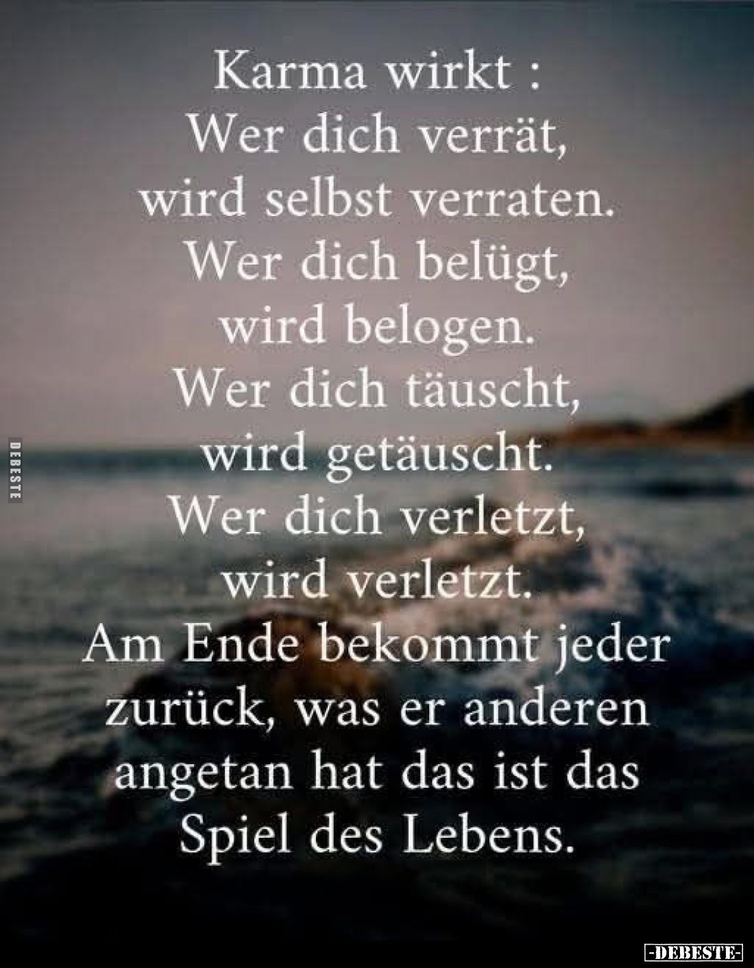 Karma wirkt:
Wer dich verrät, wird selbst verraten.
Wer dich belügt, wird belogen.
Wer dich täuscht, wird getäuscht.
Wer ...