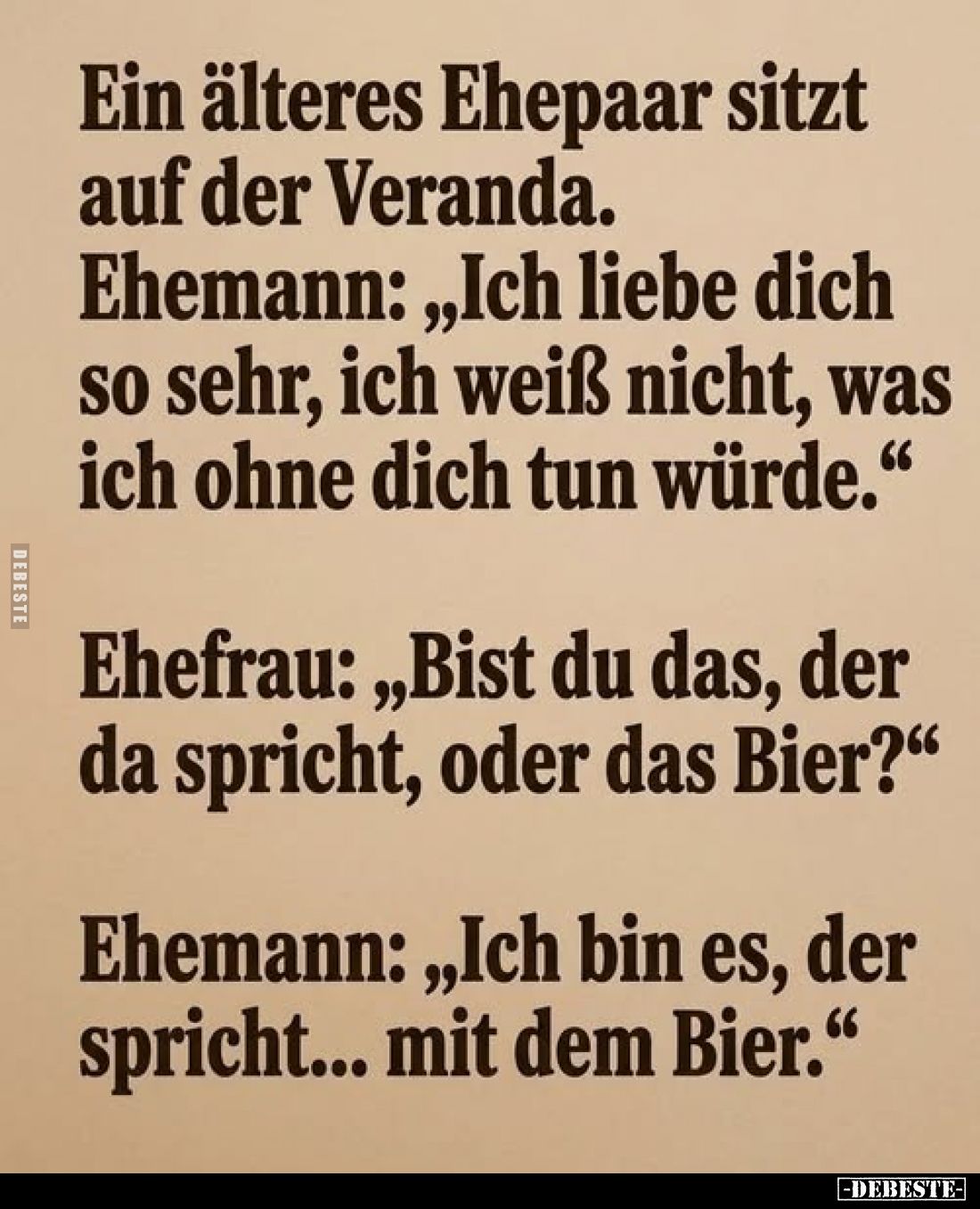 Ein älteres Ehepaar sitzt auf der Veranda.
Ehemann: „Ich liebe dich so sehr, ich weiß nicht, was ich ohne dich tun würde.“
...