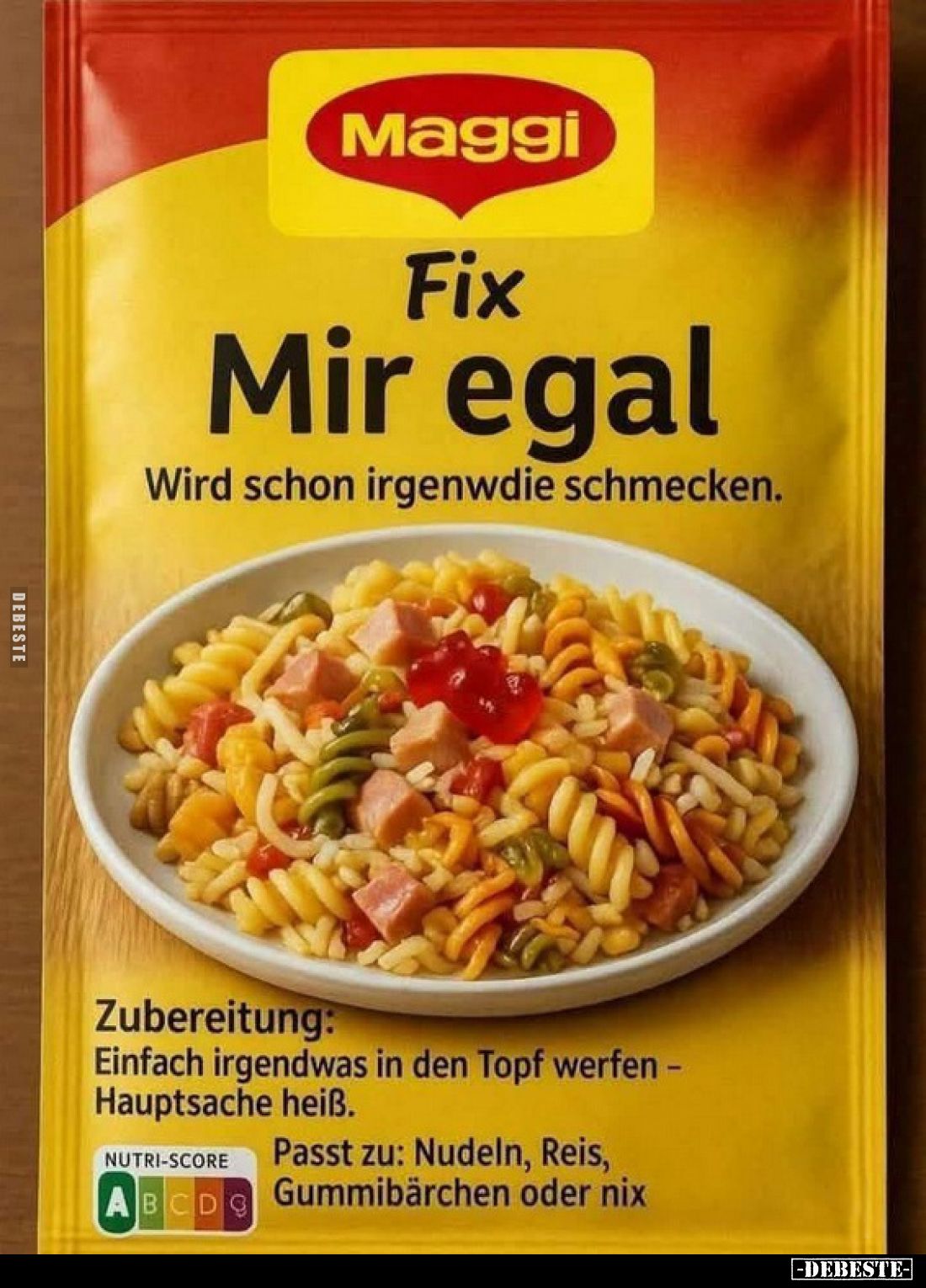 Maggi
Fix
Mir egal.
Wird schon irgenwdie schmecken.
Zubereitung:
Einfach irgendwas in den Topf werfen -Hauptsache heiß....