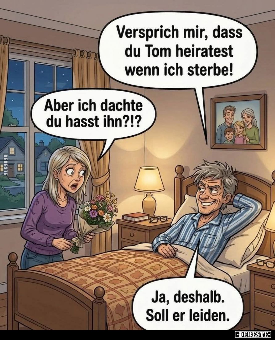 Versprich mir, dass du Tom heiratest wenn ich sterbe! -
Aber ich dachte du hasst ihn?!? -
Ja, deshalb. Soll er leiden.