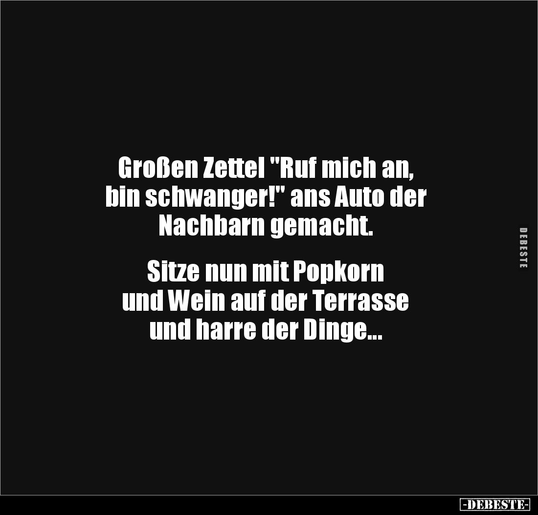 Großen Zettel "Ruf mich an, 
bin schwanger!" ans Auto der 
Nachbarn gemacht.


Sitze nun mit Popkorn 
und Wei...