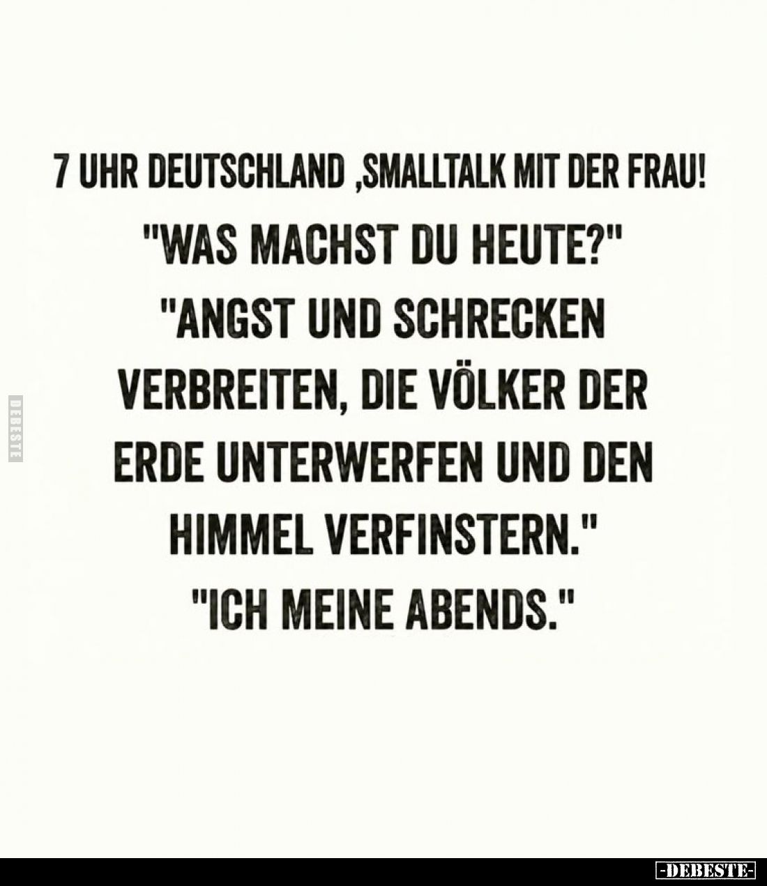 7 Uhr Deutschland, Smalltalk mit der Frau! -
"Was machst du heute?" -
"Angst und schrecken
verbreiten, die ...