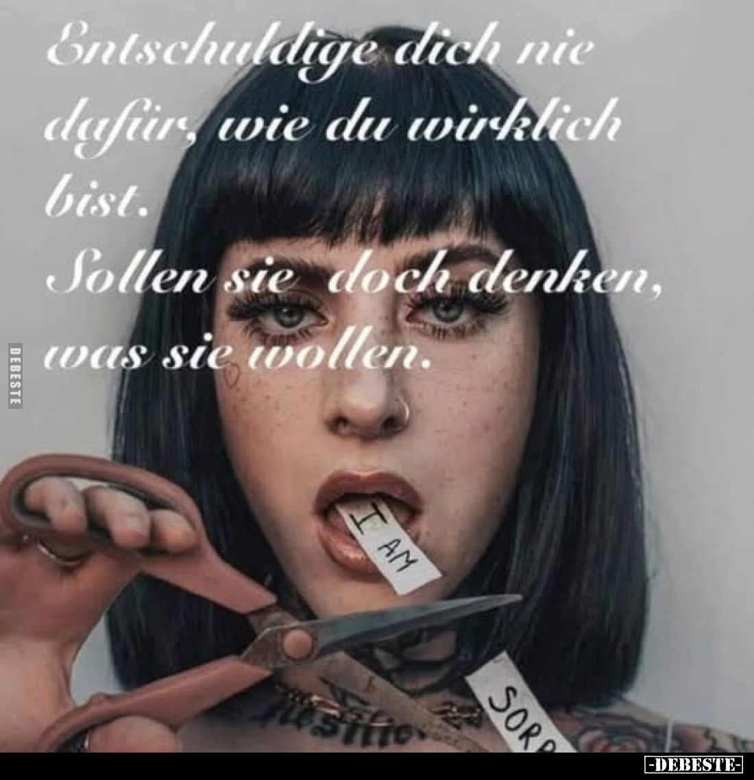 Entschuldige dich nie dafür, wie du wirklich bist.
Sollen sie doch denken, was sie wollen.