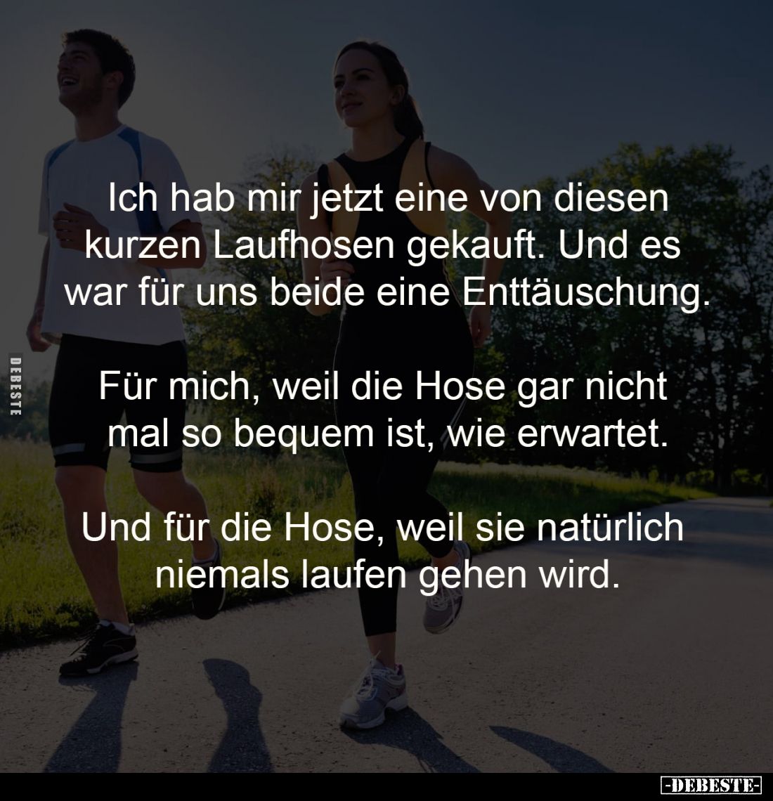 Ich hab mir jetzt eine von diesen
kurzen Laufhosen gekauft. Und es 
war für uns beide eine Enttäuschung.

Für mich, weil ...