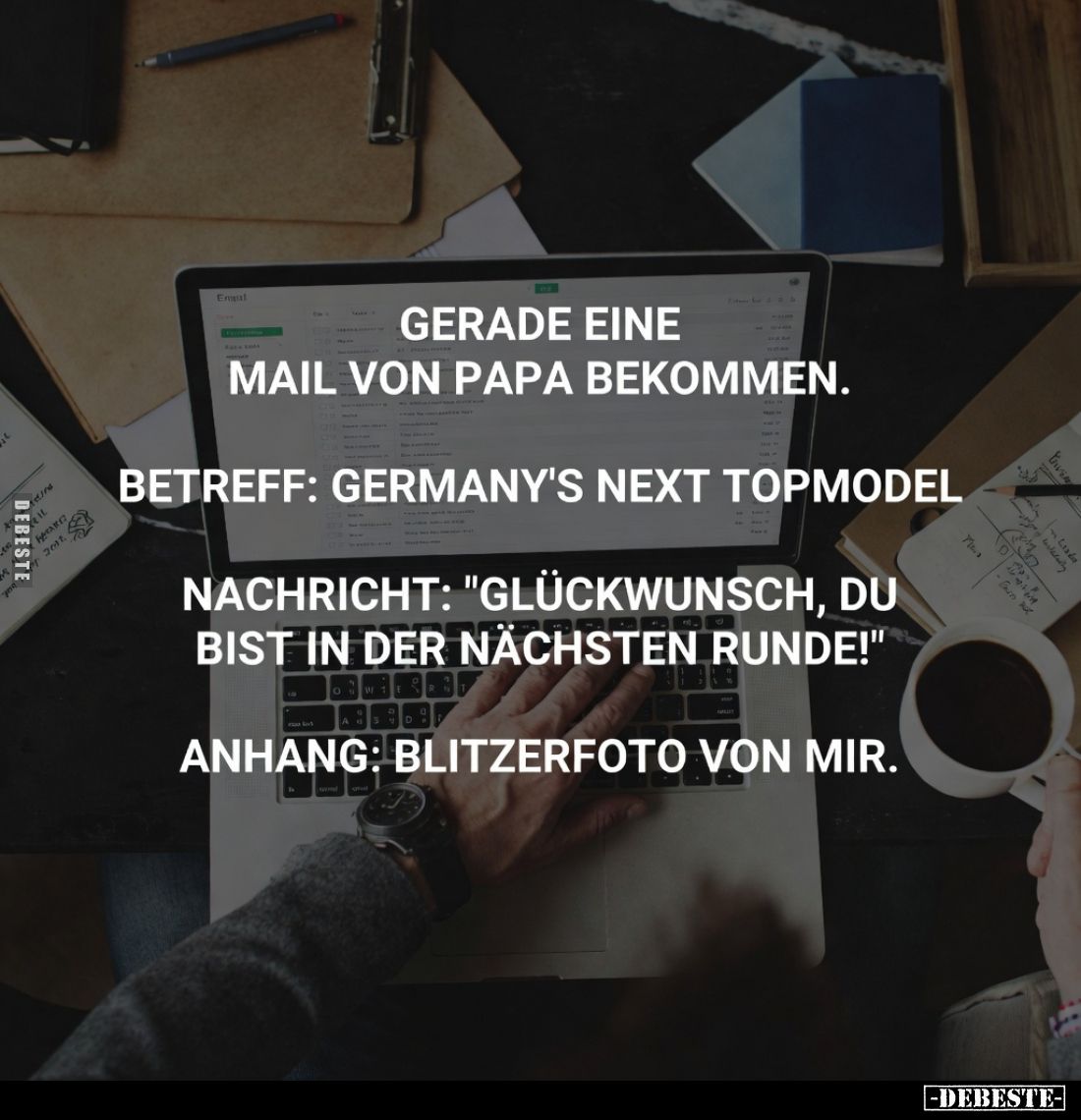 Gerade eine Mail von Papa bekommen.
Betreff: Germany's Next Topmodel
Nachricht: "Glückwunsch, du bist in der nächsten ...