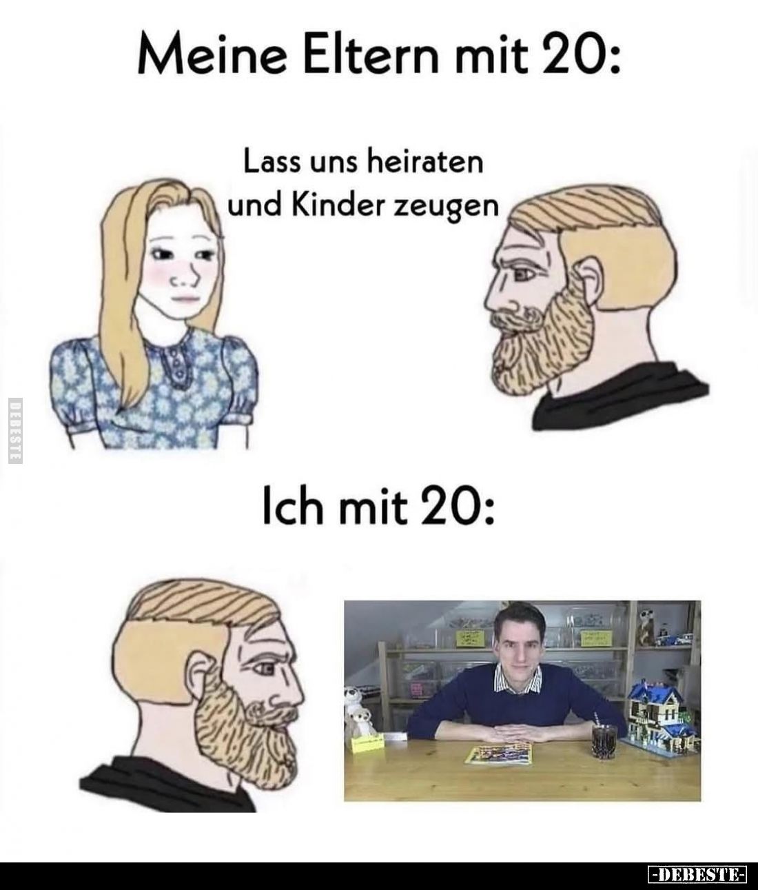 Meine Eltern mit 20:
Lass uns heiraten und Kinder zeugen. -
Ich mit 20: