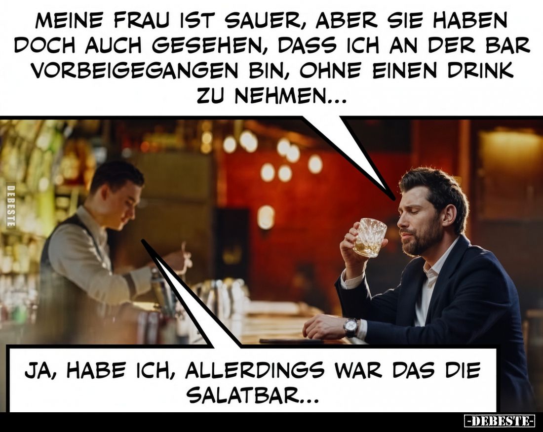 Meine Frau ist sauer, aber Sie haben doch auch gesehen, dass ich an der Bar vorbeigegangen bin, ohne einen Drink zu nehmen......
