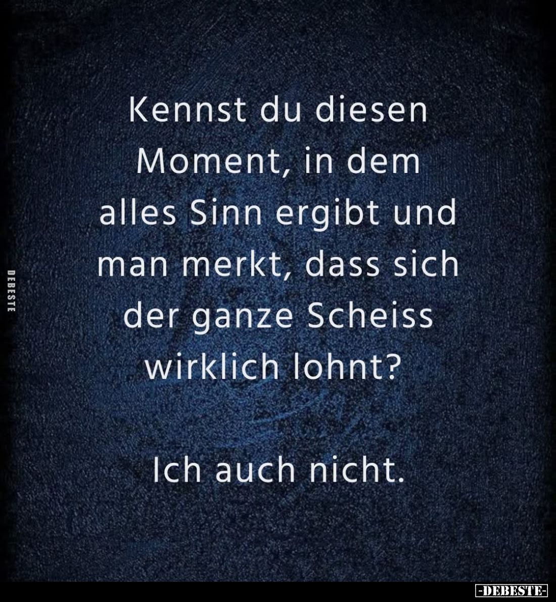 Kennst du diesen Moment, in dem alles Sinn ergibt und man merkt, dass sich der ganze Scheiss wirklich lohnt?
Ich auch nicht....