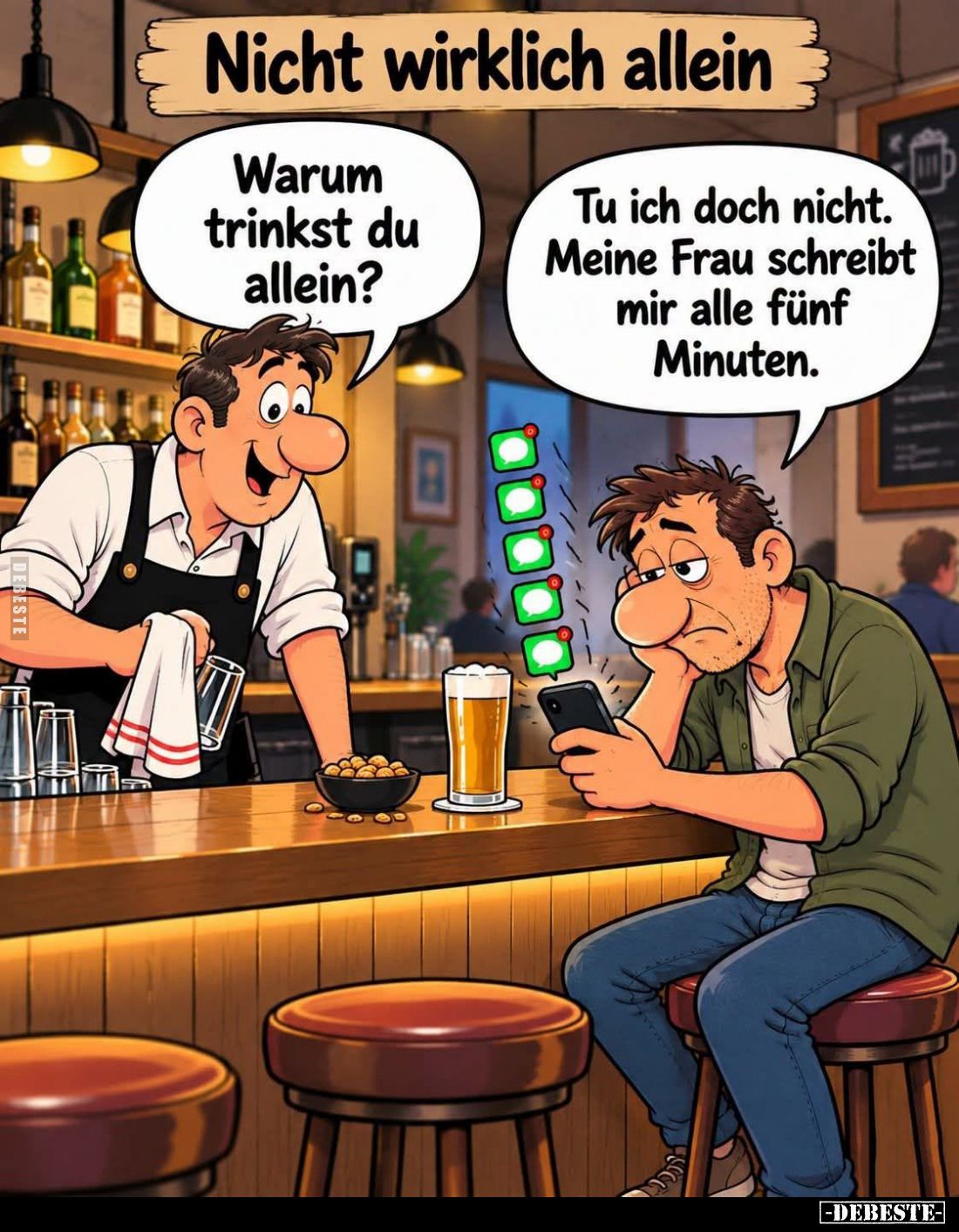 Nicht wirklich allein. -
Warum trinkst du allein? -
Tu ich doch nicht. Meine Frau schreibt mir alle fünf Minuten.