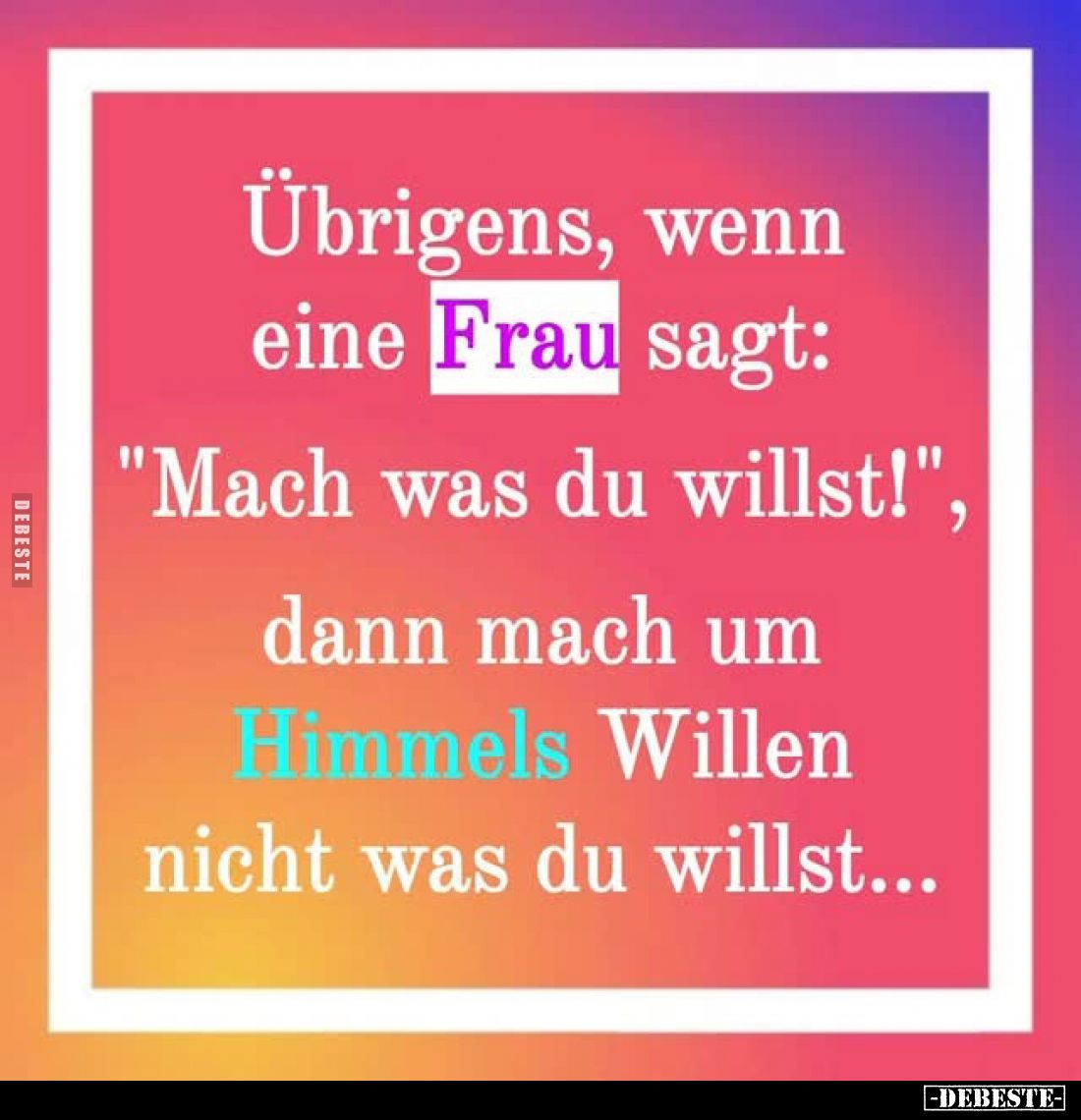 Übrigens, wenn eine Frau sagt:
"Mach was du willst!",
dann mach um Himmels Willen nicht was du willst...