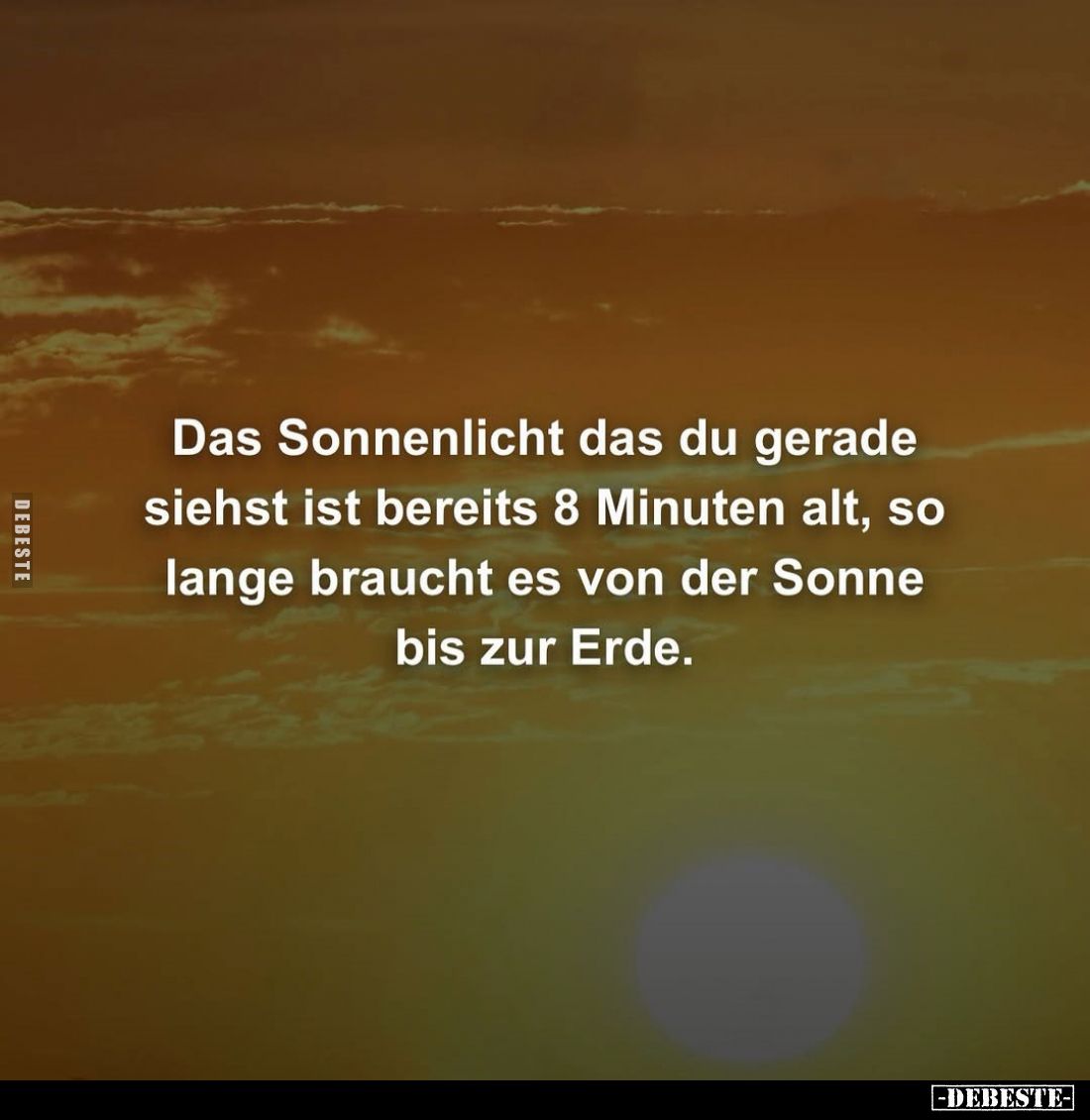 Das Sonnenlicht das du gerade siehst ist bereits 8 Minuten alt, so lange braucht es von der Sonne bis zur Erde.