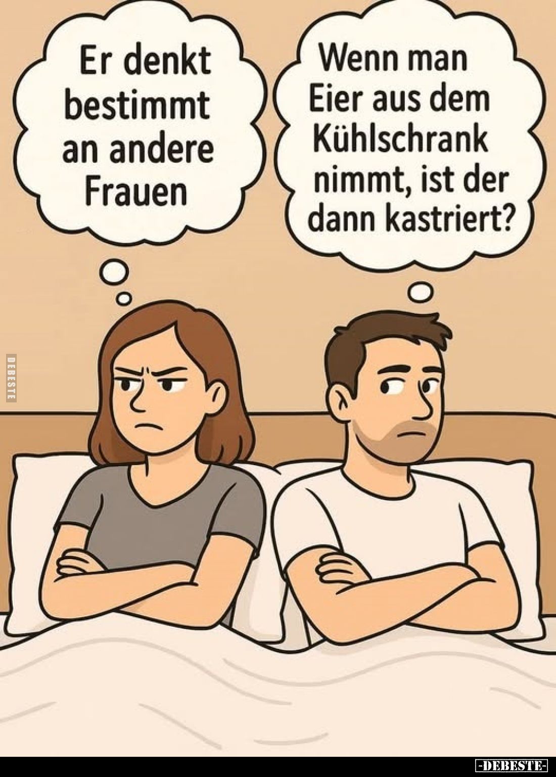 Er denkt bestimmt an andere Frauen.
Wenn man Eier aus dem Kühlschrank nimmt, ist der dann kastriert?