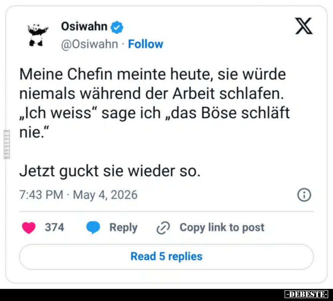 Meine Chefin meinte heute, sie würde niemals während der Arbeit schlafen.
„Ich weiss“ sage ich „das Böse schläft nie.“
Jetz...