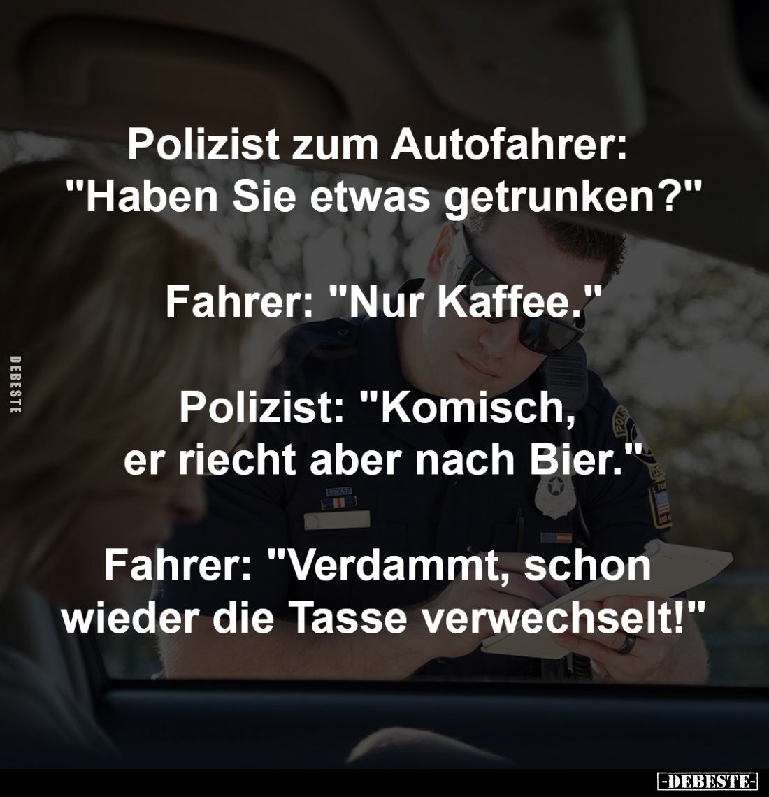 Polizist zum Autofahrer: 
"Haben Sie etwas getrunken?"
-
Fahrer: "Nur Kaffee."
-
Polizist: "Kom...