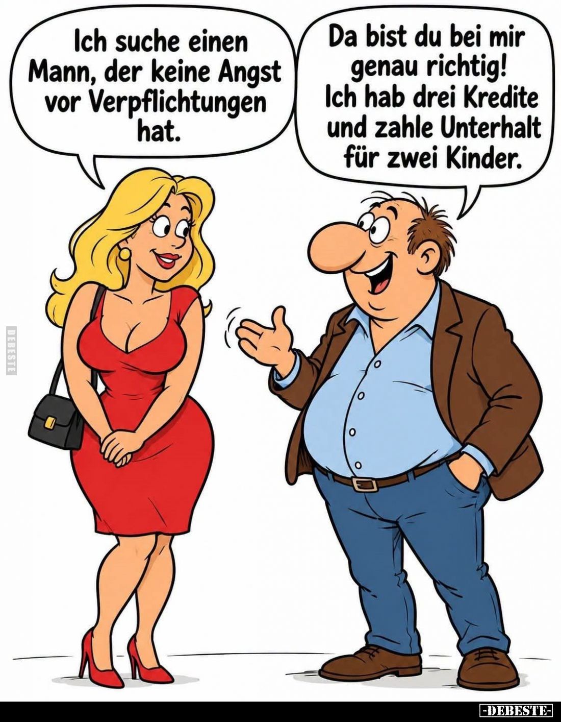 Ich suche einen Mann, der keine Angst vor Verpflichtungen hat. -
Da bist du bei mir genau richtig! Ich hab drei Kredite und ...