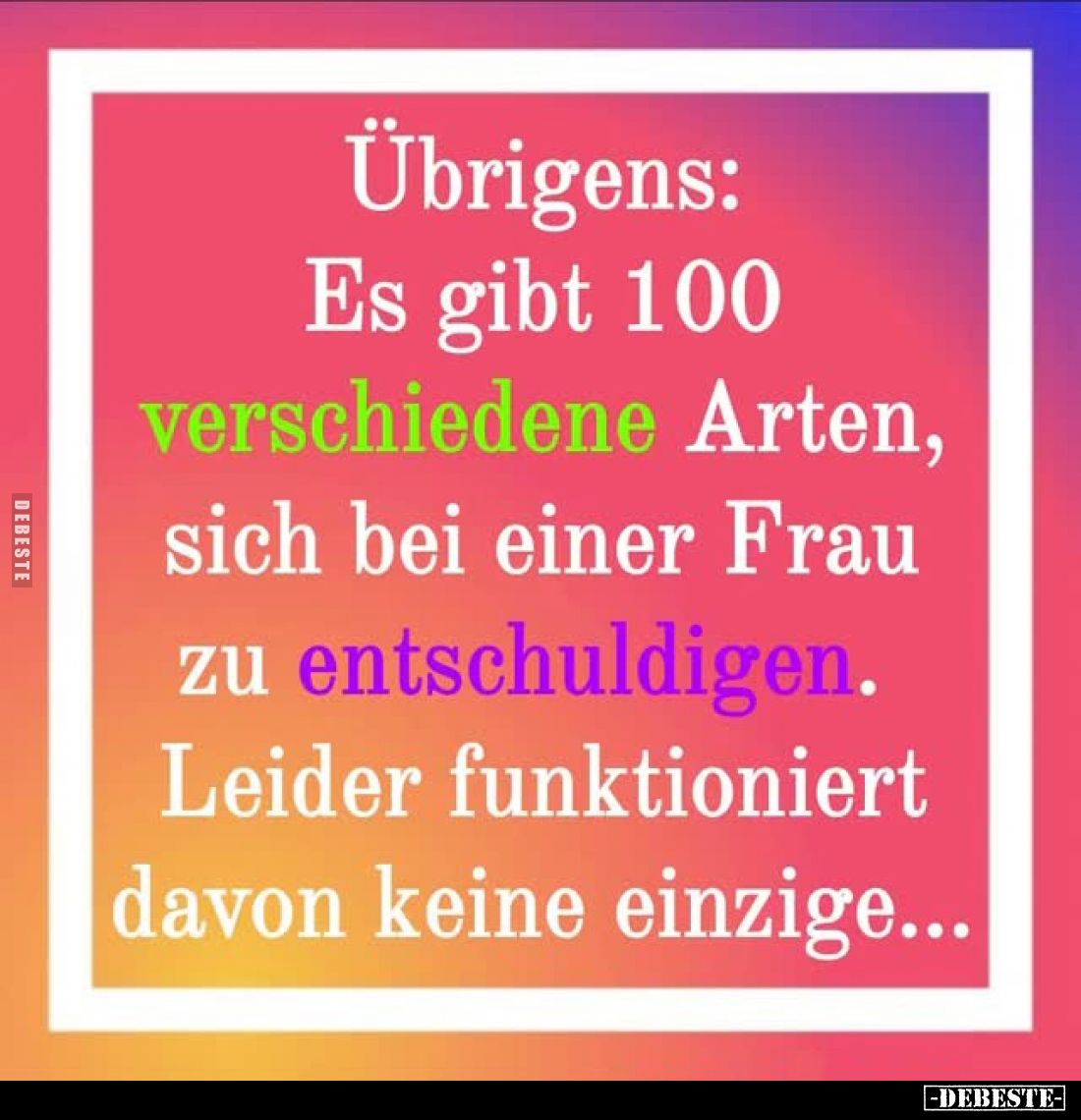 Übrigens:
Es gibt 100 verschiedene Arten, sich bei einer Frau zu entschuldigen. Leider funktioniert davon keine einzige...