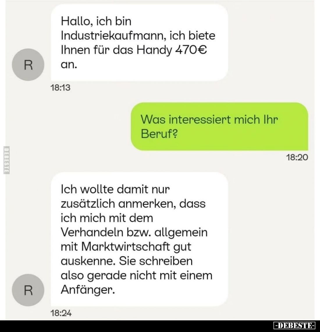 Hallo, ich bin Industriekaufmann, ich biete Ihnen für das Handy 470€ an.
-
Was interessiert mich Ihr Beruf?
-
Ich wollte ...