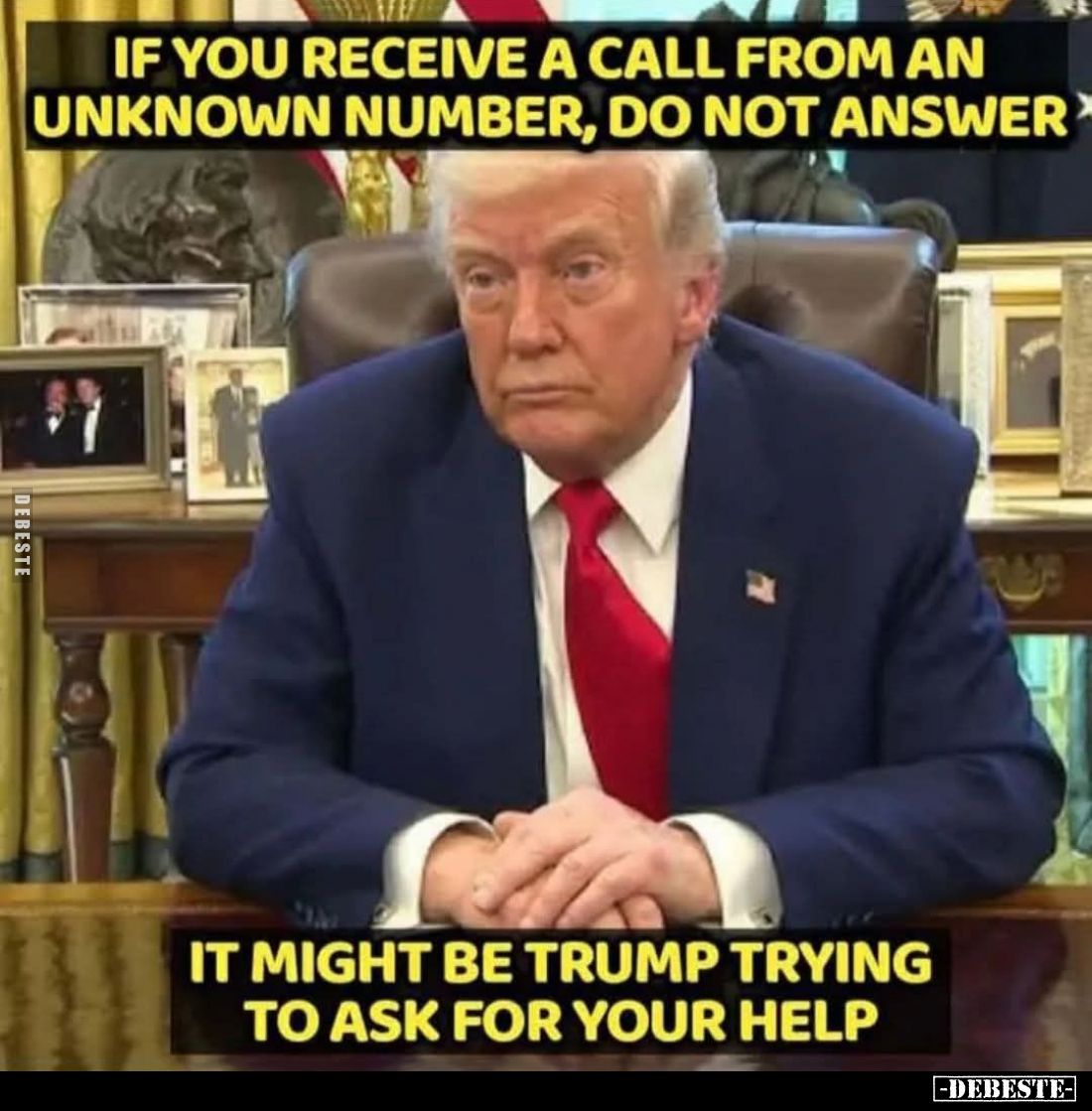 If you receive a call from an unknown number, do not answer.
It might be Trump trying to ask for your help.