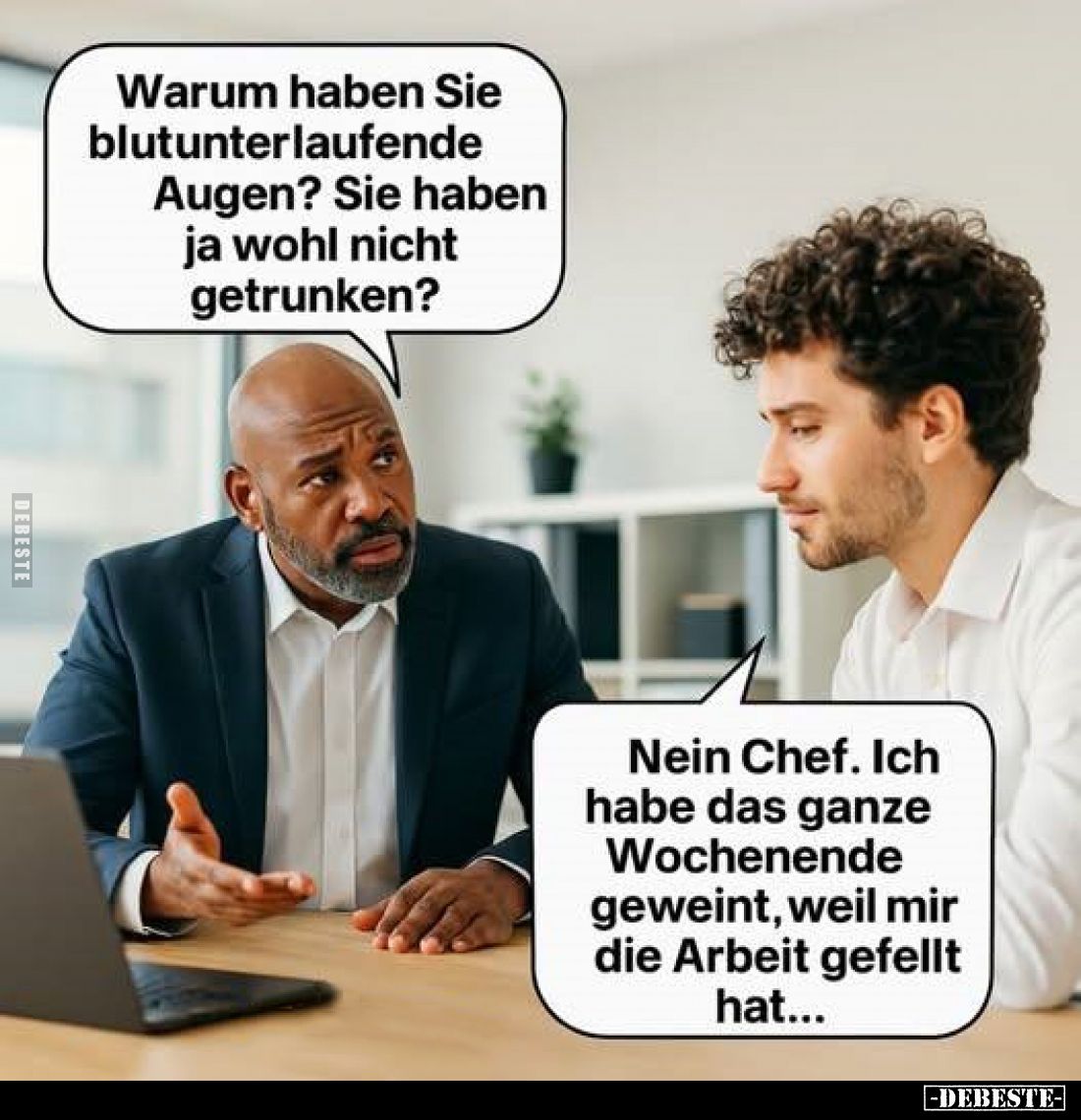 Warum haben Sie blutunterlaufende Augen? Sie haben ja wohl nicht getrunken? -
Nein Chef. Ich habe das ganze Wochenende gewei...