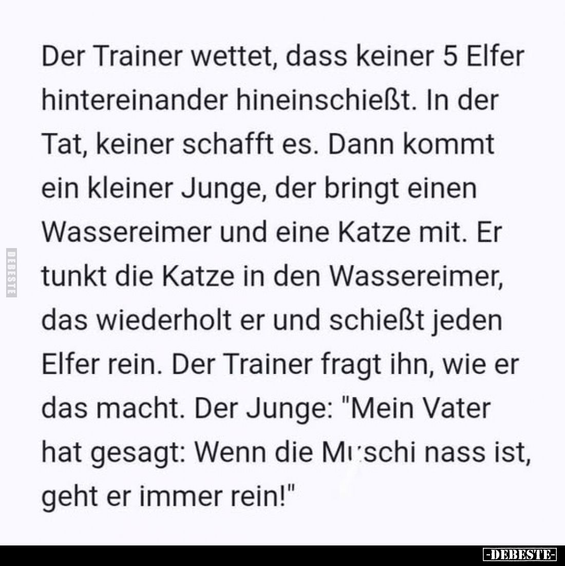 Der Trainer wettet, dass keiner 5 Elfer hintereinander hineinschießt. In der Tat, keiner schafft es. Dann kommt ein kleiner J...