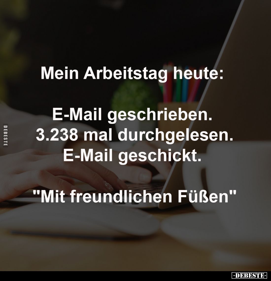 Mein Arbeitstag heute: 

E-Mail geschrieben. 
3.238 mal durchgelesen.
E-Mail geschickt. 

"Mit freundlichen Füßen&...