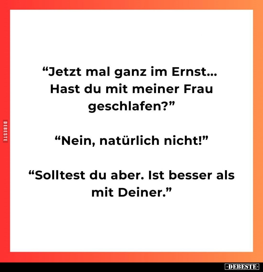 "Jetzt mal ganz im Ernst... Hast du mit meiner Frau geschlafen?" -
"Nein, natürlich nicht!" -
"Sol...