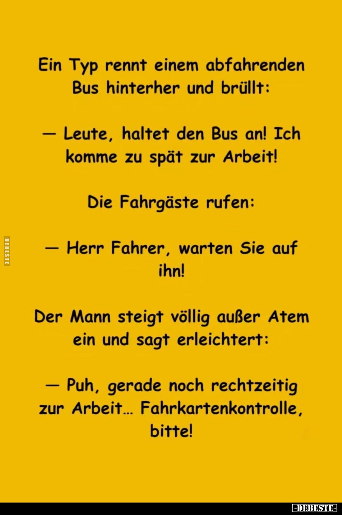 Ein Typ rennt einem abfahrenden Bus hinterher und brüllt:
- Leute, haltet den Bus an! Ich komme zu spät zur Arbeit!
Die Fah...