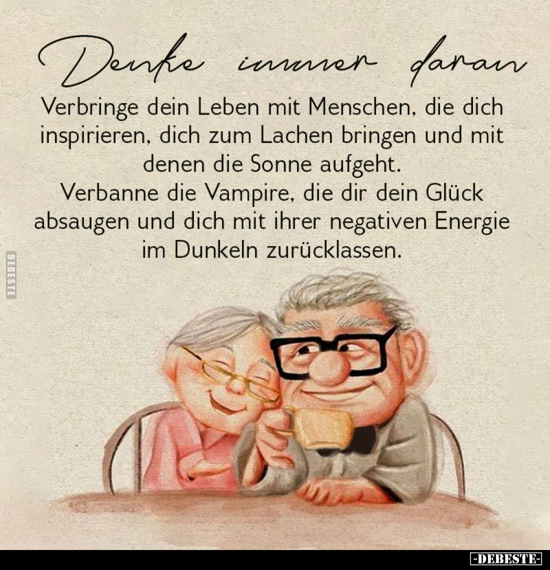 Denke immer daran.
Verbringe dein Leben mit Menschen, die dich inspirieren, dich zum Lachen bringen und mit denen die Sonne ...
