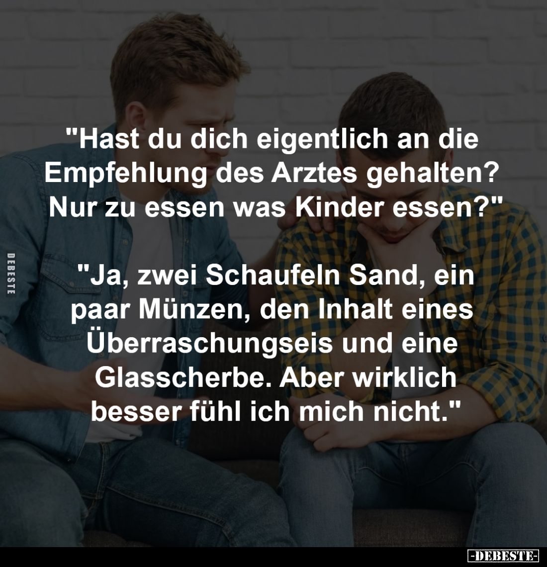 "Hast du dich eigentlich an die 
Empfehlung des Arztes gehalten? 
Nur zu essen was Kinder essen?"
-
"Ja, z...