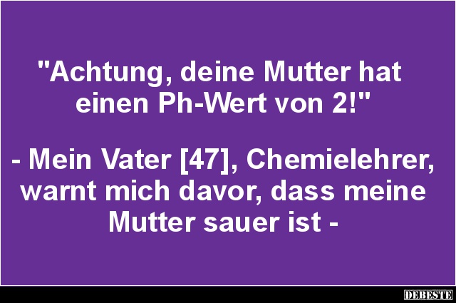 "Achtung, deine Mutter hat 
einen Ph-Wert von 2!"



- Mein Vater [47], Chemielehrer, warnt mich davor, dass m...
