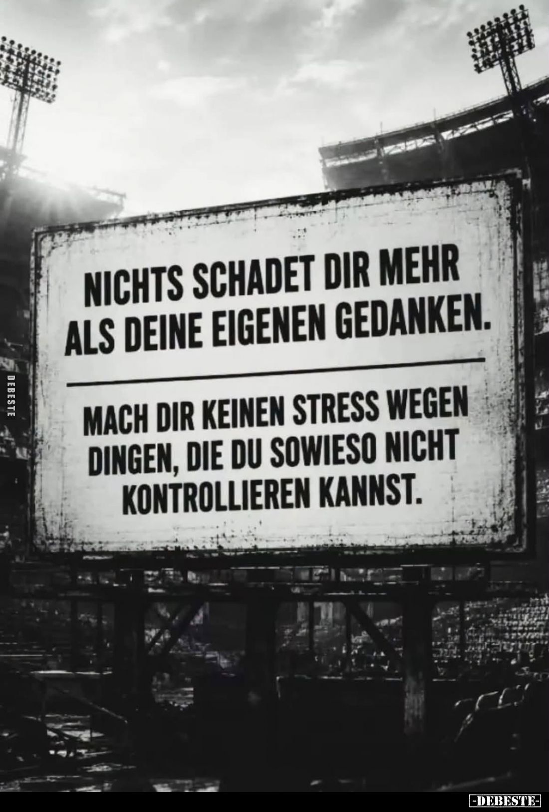 Nichts schadet dir mehr als deine eigenen Gedanken.

Mach dir keinen Stress wegen Dingen, die du sowieso nicht kontrolliere...