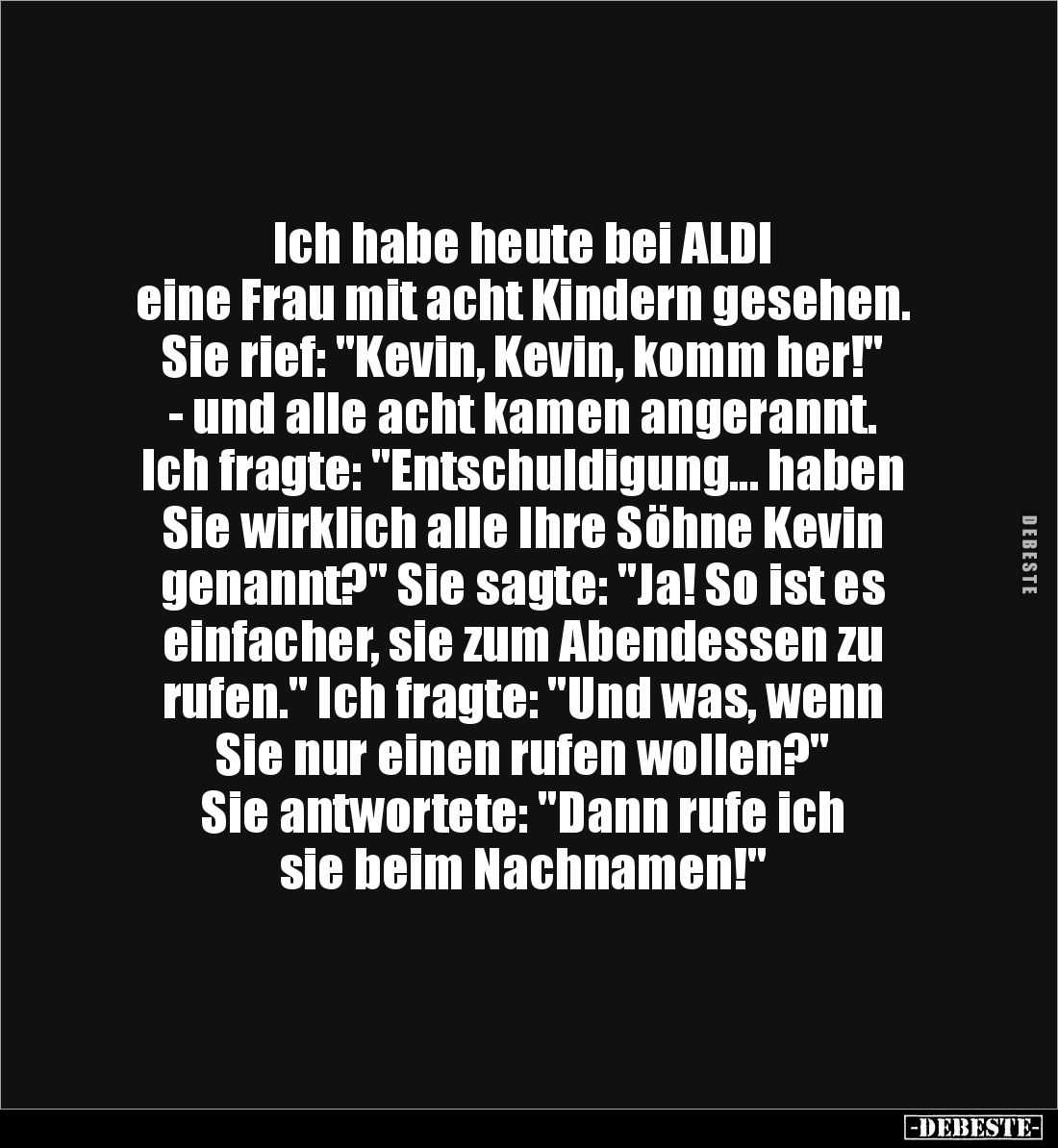 Ich habe heute bei ALDI 
eine Frau mit acht Kindern gesehen. Sie rief: "Kevin, Kevin, komm her!" - und alle acht k...