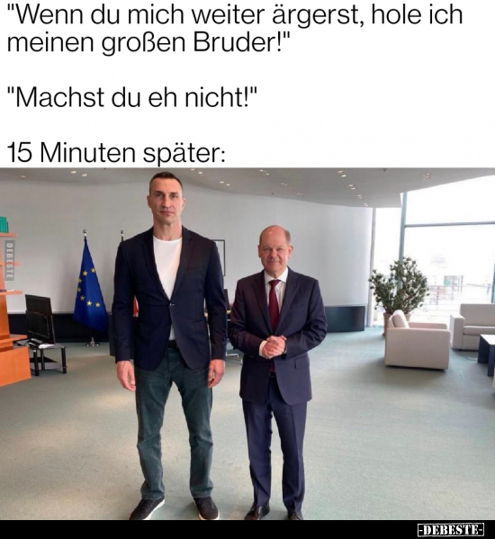 "Wenn du mich weiter ärgerst, hole ich meinen großen Bruder!"

"Machst du eh nicht!"

15 Minuten spät...