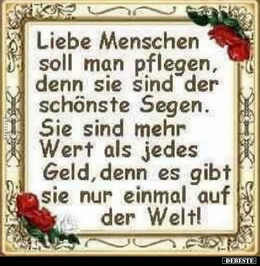 Liebe Menschen soll man pflegen, denn sie sind der schönste Segen.
Sie sind mehr Wert als jedes Geld, denn es gibt sie nur e...