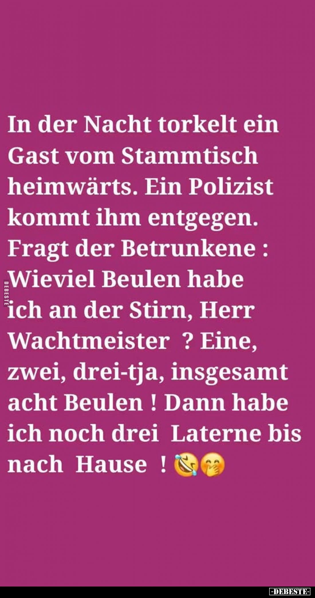 In der Nacht torkelt ein Gast vom Stammtisch heimwärts. Ein Polizist kommt ihm entgegen. Fragt der Betrunkene: Wieviel Beulen...