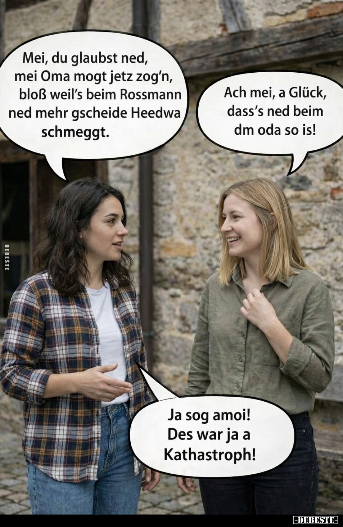 Mei, du glaubst ned, mei Oma mogt jetz zog'n, bloß weil's beim Rossmann ned mehr gscheide Heedwa schmeggt. -
Ach mei, a Glüc...