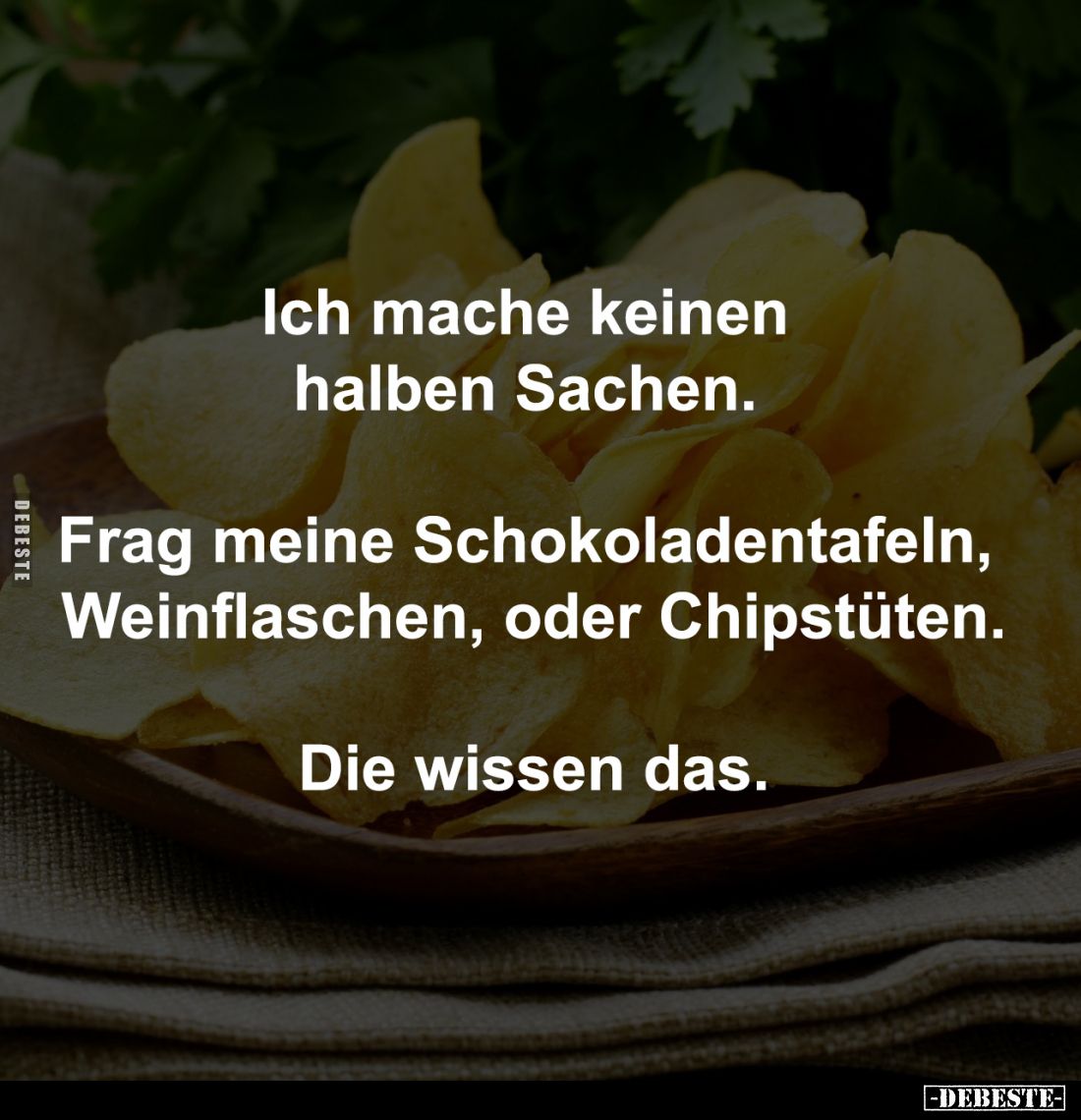 Ich mache keinen 
halben Sachen. 

Frag meine Schokoladentafeln, 
Weinflaschen, oder Chipstüten.

Die wissen das.