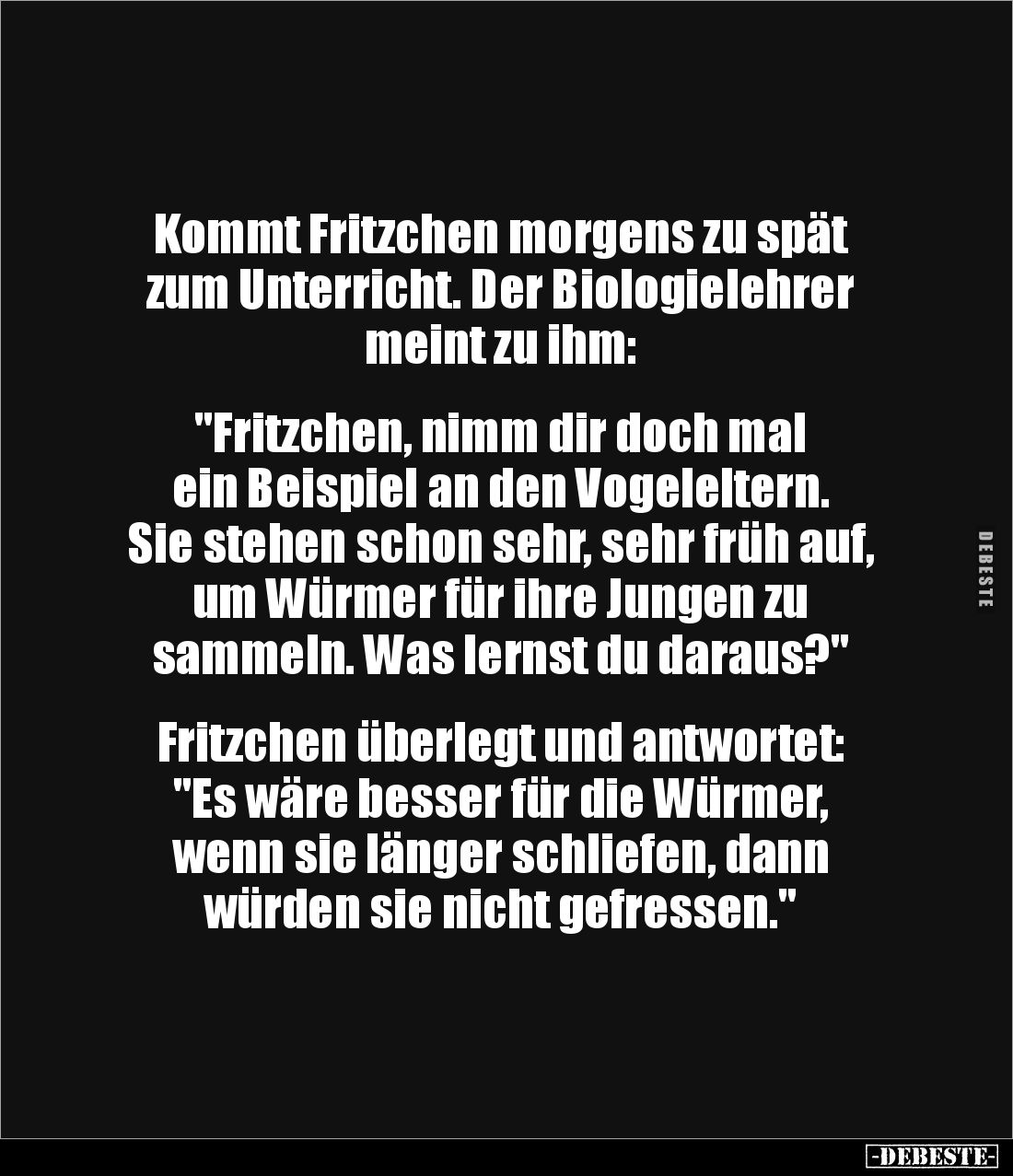 Kommt Fritzchen morgens zu spät zum Unterricht. Der Biologielehrer meint zu ihm: 


"Fritzchen, nimm dir doch mal 
e...